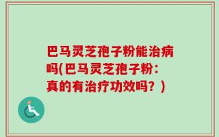 巴马灵芝孢子粉能治病吗(巴马灵芝孢子粉：真的有治疗功效吗？)