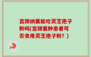 宫颈纳囊能吃灵芝孢子粉吗(宫颈囊肿患者可否食用灵芝孢子粉？)