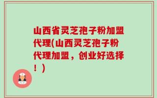 山西省灵芝孢子粉加盟代理(山西灵芝孢子粉代理加盟，创业好选择！)