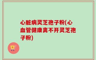 心脏病灵芝孢子粉(心血管健康离不开灵芝孢子粉)