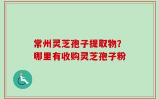 常州灵芝孢子提取物？哪里有收购灵芝孢子粉
