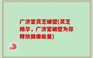 广济堂灵芝破壁(灵芝精华，广济堂破壁为你释放健康能量)