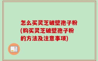 怎么买灵芝破壁孢子粉(购买灵芝破壁孢子粉的方法及注意事项)