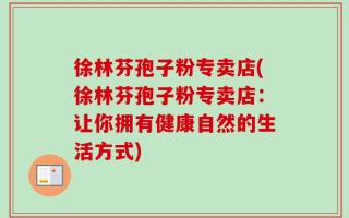 徐林芬孢子粉专卖店(徐林芬孢子粉专卖店：让你拥有健康自然的生活方式)