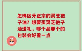 怎样区分正宗的灵芝孢子油？想要买灵芝孢子油送礼，哪个品那个的包装会好看一点