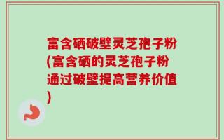 富含硒破壁灵芝孢子粉(富含硒的灵芝孢子粉通过破壁提高营养价值)
