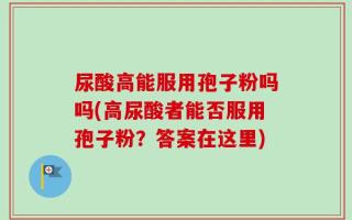尿酸高能服用孢子粉吗吗(高尿酸者能否服用孢子粉？答案在这里)