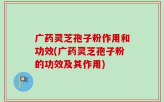 广药灵芝孢子粉作用和功效(广药灵芝孢子粉的功效及其作用)