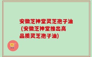 安徽芝神堂灵芝孢子油 (安徽芝神堂推出高品质灵芝孢子油)