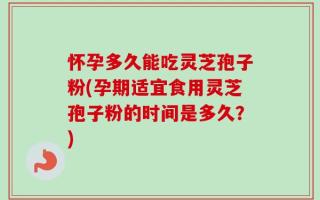 怀孕多久能吃灵芝孢子粉(孕期适宜食用灵芝孢子粉的时间是多久？)