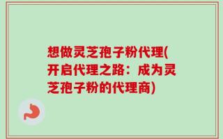 想做灵芝孢子粉代理(开启代理之路：成为灵芝孢子粉的代理商)