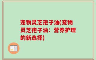 宠物灵芝孢子油(宠物灵芝孢子油：营养护理的新选择)