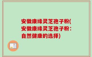 安徽康缘灵芝孢子粉(安徽康缘灵芝孢子粉：自然健康的选择)