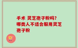 手术 灵芝孢子粉吗？哪类人不适合服用灵芝孢子粉