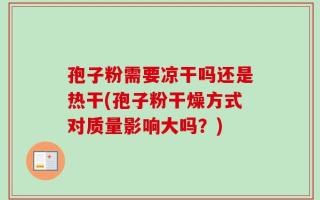 孢子粉需要凉干吗还是热干(孢子粉干燥方式对质量影响大吗？)