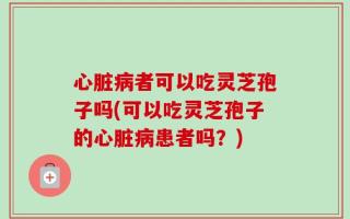 心脏病者可以吃灵芝孢子吗(可以吃灵芝孢子的心脏病患者吗？)