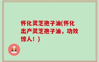 怀化灵芝孢子油(怀化出产灵芝孢子油，功效惊人！)