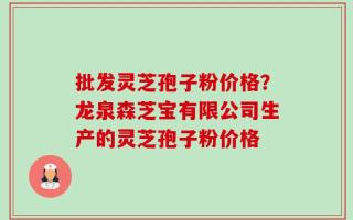 批发灵芝孢子粉价格？龙泉森芝宝有限公司生产的灵芝孢子粉价格