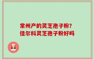 常州产的灵芝孢子粉？佳尔科灵芝孢子粉好吗