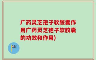 广药灵芝孢子软胶囊作用广药灵芝孢子软胶囊的功效和作用)