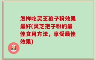 怎样吃灵芝孢子粉效果最好(灵芝孢子粉的最佳食用方法，享受最佳效果)
