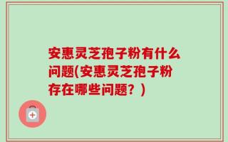 安惠灵芝孢子粉有什么问题(安惠灵芝孢子粉存在哪些问题？)