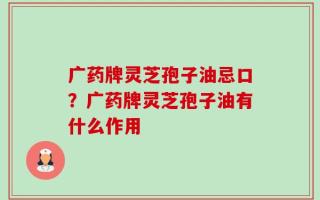 广药牌灵芝孢子油忌口？广药牌灵芝孢子油有什么作用