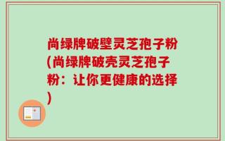 尚绿牌破壁灵芝孢子粉(尚绿牌破壳灵芝孢子粉：让你更健康的选择)
