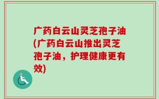 广药白云山灵芝孢子油(广药白云山推出灵芝孢子油，护理健康更有效)