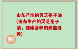 山东产地的灵芝孢子油(山东生产的灵芝孢子油，健康营养的最佳选择)