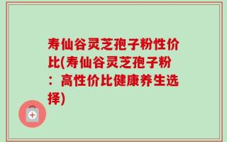 寿仙谷灵芝孢子粉性价比(寿仙谷灵芝孢子粉：高性价比健康养生选择)