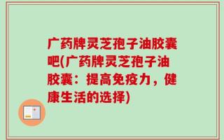 广药牌灵芝孢子油胶囊吧(广药牌灵芝孢子油胶囊：提高免疫力，健康生活的选择)