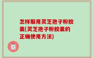 怎样服用灵芝孢子粉胶囊(灵芝孢子粉胶囊的正确使用方法)
