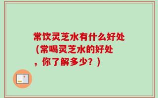 常饮灵芝水有什么好处 (常喝灵芝水的好处，你了解多少？)