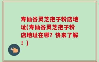 寿仙谷灵芝孢子粉店地址(寿仙谷灵芝孢子粉店地址在哪？快来了解！)