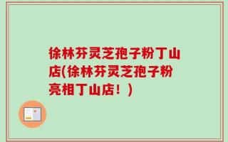 徐林芬灵芝孢子粉丁山店(徐林芬灵芝孢子粉亮相丁山店！)