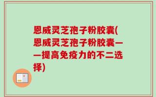 恩威灵芝孢子粉胶囊(恩威灵芝孢子粉胶囊——提高免疫力的不二选择)