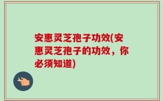 安惠灵芝孢子功效(安惠灵芝孢子的功效，你必须知道)