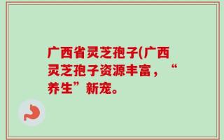 广西省灵芝孢子(广西灵芝孢子资源丰富，“养生”新宠。