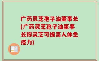 广药灵芝孢子油董事长(广药灵芝孢子油董事长称灵芝可提高人体免疫力)