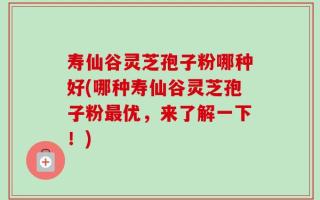 寿仙谷灵芝孢子粉哪种好(哪种寿仙谷灵芝孢子粉最优，来了解一下！)