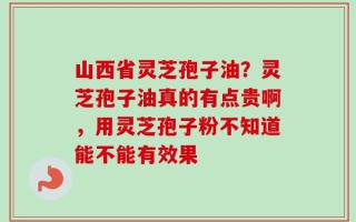山西省灵芝孢子油？灵芝孢子油真的有点贵啊，用灵芝孢子粉不知道能不能有效果