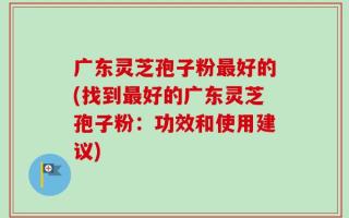 广东灵芝孢子粉最好的(找到最好的广东灵芝孢子粉：功效和使用建议)
