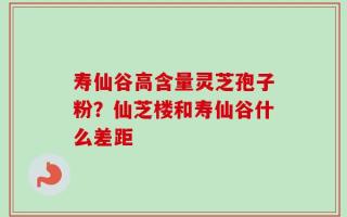 寿仙谷高含量灵芝孢子粉？仙芝楼和寿仙谷什么差距