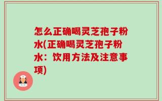 怎么正确喝灵芝孢子粉水(正确喝灵芝孢子粉水：饮用方法及注意事项)