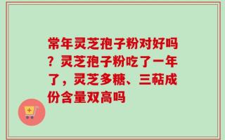 常年灵芝孢子粉对好吗？灵芝孢子粉吃了一年了，灵芝多糖、三萜成份含量双高吗