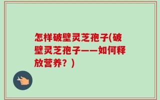怎样破壁灵芝孢子(破壁灵芝孢子——如何释放营养？)
