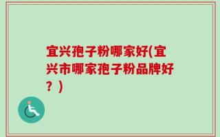 宜兴孢子粉哪家好(宜兴市哪家孢子粉品牌好？)