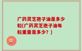 广药灵芝孢子油是多少粒(广药灵芝孢子油每粒重量是多少？)