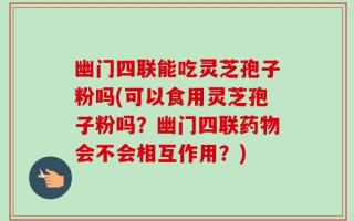 幽门四联能吃灵芝孢子粉吗(可以食用灵芝孢子粉吗？幽门四联药物会不会相互作用？)